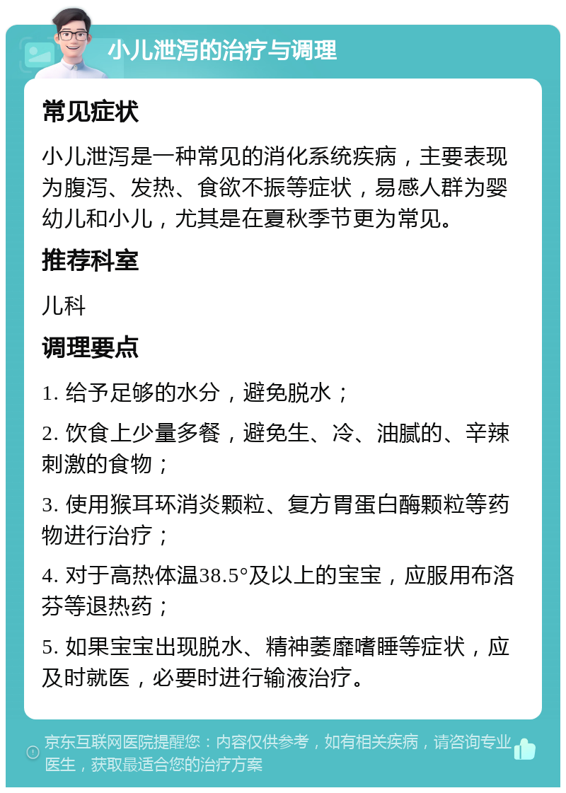 小儿泄泻的治疗与调理 常见症状 小儿泄泻是一种常见的消化系统疾病，主要表现为腹泻、发热、食欲不振等症状，易感人群为婴幼儿和小儿，尤其是在夏秋季节更为常见。 推荐科室 儿科 调理要点 1. 给予足够的水分，避免脱水； 2. 饮食上少量多餐，避免生、冷、油腻的、辛辣刺激的食物； 3. 使用猴耳环消炎颗粒、复方胃蛋白酶颗粒等药物进行治疗； 4. 对于高热体温38.5°及以上的宝宝，应服用布洛芬等退热药； 5. 如果宝宝出现脱水、精神萎靡嗜睡等症状，应及时就医，必要时进行输液治疗。