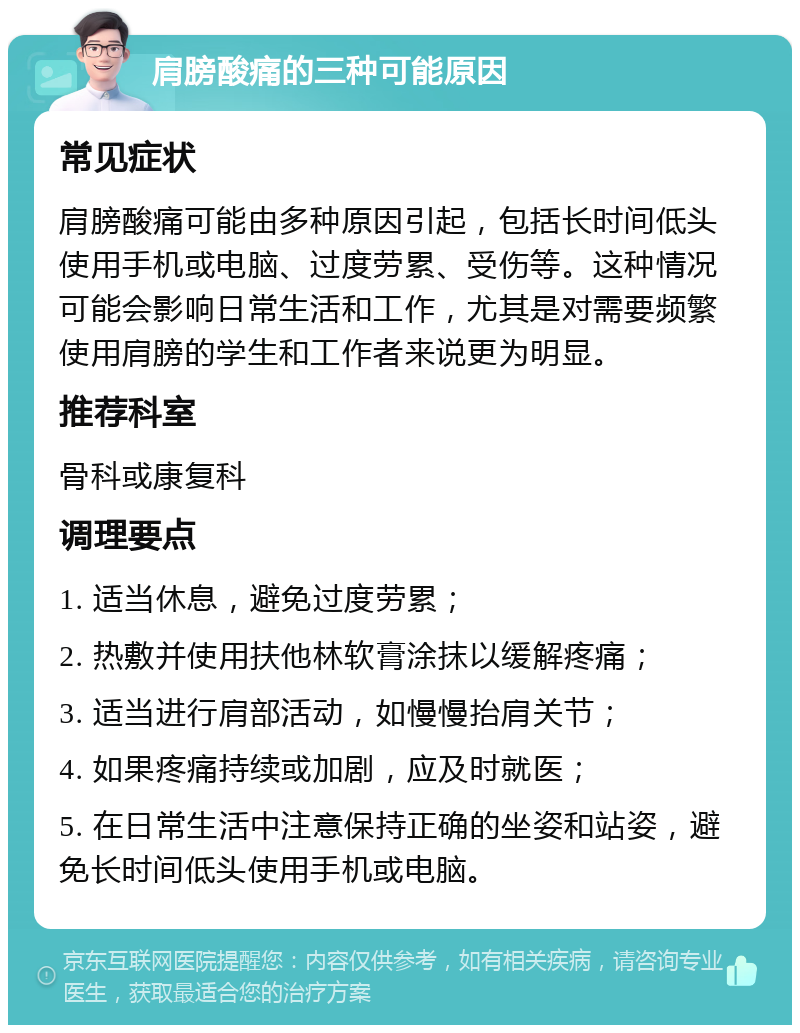 肩膀酸痛的三种可能原因 常见症状 肩膀酸痛可能由多种原因引起，包括长时间低头使用手机或电脑、过度劳累、受伤等。这种情况可能会影响日常生活和工作，尤其是对需要频繁使用肩膀的学生和工作者来说更为明显。 推荐科室 骨科或康复科 调理要点 1. 适当休息，避免过度劳累； 2. 热敷并使用扶他林软膏涂抹以缓解疼痛； 3. 适当进行肩部活动，如慢慢抬肩关节； 4. 如果疼痛持续或加剧，应及时就医； 5. 在日常生活中注意保持正确的坐姿和站姿，避免长时间低头使用手机或电脑。