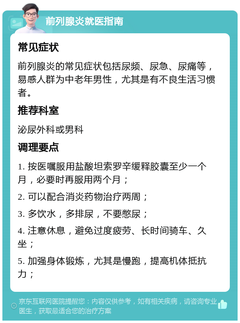 前列腺炎就医指南 常见症状 前列腺炎的常见症状包括尿频、尿急、尿痛等，易感人群为中老年男性，尤其是有不良生活习惯者。 推荐科室 泌尿外科或男科 调理要点 1. 按医嘱服用盐酸坦索罗辛缓释胶囊至少一个月，必要时再服用两个月； 2. 可以配合消炎药物治疗两周； 3. 多饮水，多排尿，不要憋尿； 4. 注意休息，避免过度疲劳、长时间骑车、久坐； 5. 加强身体锻炼，尤其是慢跑，提高机体抵抗力；