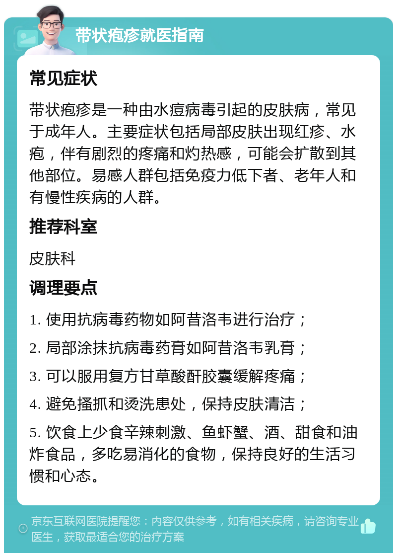 带状疱疹就医指南 常见症状 带状疱疹是一种由水痘病毒引起的皮肤病，常见于成年人。主要症状包括局部皮肤出现红疹、水疱，伴有剧烈的疼痛和灼热感，可能会扩散到其他部位。易感人群包括免疫力低下者、老年人和有慢性疾病的人群。 推荐科室 皮肤科 调理要点 1. 使用抗病毒药物如阿昔洛韦进行治疗； 2. 局部涂抹抗病毒药膏如阿昔洛韦乳膏； 3. 可以服用复方甘草酸酐胶囊缓解疼痛； 4. 避免搔抓和烫洗患处，保持皮肤清洁； 5. 饮食上少食辛辣刺激、鱼虾蟹、酒、甜食和油炸食品，多吃易消化的食物，保持良好的生活习惯和心态。