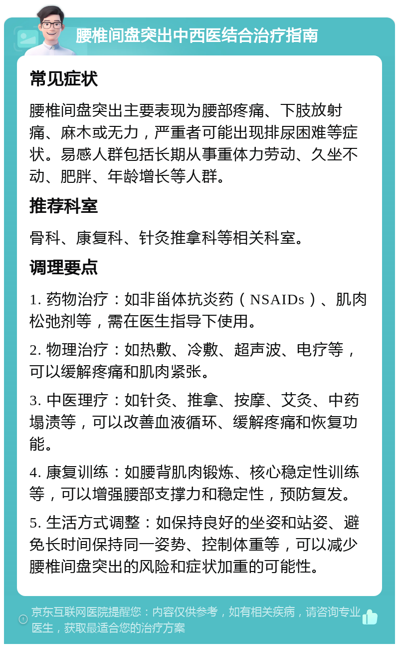 腰椎间盘突出中西医结合治疗指南 常见症状 腰椎间盘突出主要表现为腰部疼痛、下肢放射痛、麻木或无力，严重者可能出现排尿困难等症状。易感人群包括长期从事重体力劳动、久坐不动、肥胖、年龄增长等人群。 推荐科室 骨科、康复科、针灸推拿科等相关科室。 调理要点 1. 药物治疗：如非甾体抗炎药（NSAIDs）、肌肉松弛剂等，需在医生指导下使用。 2. 物理治疗：如热敷、冷敷、超声波、电疗等，可以缓解疼痛和肌肉紧张。 3. 中医理疗：如针灸、推拿、按摩、艾灸、中药塌渍等，可以改善血液循环、缓解疼痛和恢复功能。 4. 康复训练：如腰背肌肉锻炼、核心稳定性训练等，可以增强腰部支撑力和稳定性，预防复发。 5. 生活方式调整：如保持良好的坐姿和站姿、避免长时间保持同一姿势、控制体重等，可以减少腰椎间盘突出的风险和症状加重的可能性。