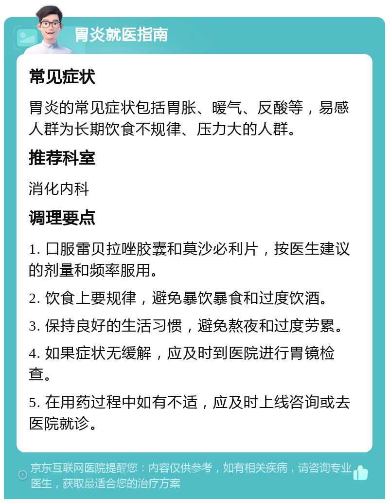 胃炎就医指南 常见症状 胃炎的常见症状包括胃胀、暖气、反酸等，易感人群为长期饮食不规律、压力大的人群。 推荐科室 消化内科 调理要点 1. 口服雷贝拉唑胶囊和莫沙必利片，按医生建议的剂量和频率服用。 2. 饮食上要规律，避免暴饮暴食和过度饮酒。 3. 保持良好的生活习惯，避免熬夜和过度劳累。 4. 如果症状无缓解，应及时到医院进行胃镜检查。 5. 在用药过程中如有不适，应及时上线咨询或去医院就诊。