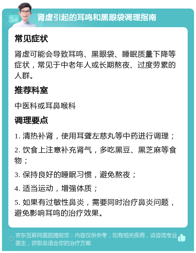 肾虚引起的耳鸣和黑眼袋调理指南 常见症状 肾虚可能会导致耳鸣、黑眼袋、睡眠质量下降等症状，常见于中老年人或长期熬夜、过度劳累的人群。 推荐科室 中医科或耳鼻喉科 调理要点 1. 清热补肾，使用耳聋左慈丸等中药进行调理； 2. 饮食上注意补充肾气，多吃黑豆、黑芝麻等食物； 3. 保持良好的睡眠习惯，避免熬夜； 4. 适当运动，增强体质； 5. 如果有过敏性鼻炎，需要同时治疗鼻炎问题，避免影响耳鸣的治疗效果。