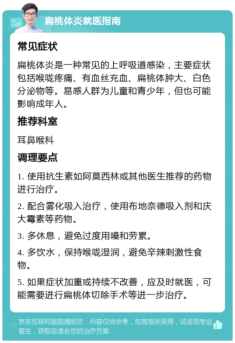 扁桃体炎就医指南 常见症状 扁桃体炎是一种常见的上呼吸道感染，主要症状包括喉咙疼痛、有血丝充血、扁桃体肿大、白色分泌物等。易感人群为儿童和青少年，但也可能影响成年人。 推荐科室 耳鼻喉科 调理要点 1. 使用抗生素如阿莫西林或其他医生推荐的药物进行治疗。 2. 配合雾化吸入治疗，使用布地奈德吸入剂和庆大霉素等药物。 3. 多休息，避免过度用嗓和劳累。 4. 多饮水，保持喉咙湿润，避免辛辣刺激性食物。 5. 如果症状加重或持续不改善，应及时就医，可能需要进行扁桃体切除手术等进一步治疗。