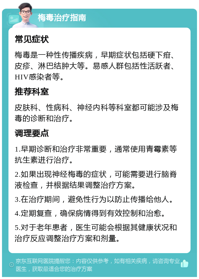 梅毒治疗指南 常见症状 梅毒是一种性传播疾病，早期症状包括硬下疳、皮疹、淋巴结肿大等。易感人群包括性活跃者、HIV感染者等。 推荐科室 皮肤科、性病科、神经内科等科室都可能涉及梅毒的诊断和治疗。 调理要点 1.早期诊断和治疗非常重要，通常使用青霉素等抗生素进行治疗。 2.如果出现神经梅毒的症状，可能需要进行脑脊液检查，并根据结果调整治疗方案。 3.在治疗期间，避免性行为以防止传播给他人。 4.定期复查，确保病情得到有效控制和治愈。 5.对于老年患者，医生可能会根据其健康状况和治疗反应调整治疗方案和剂量。