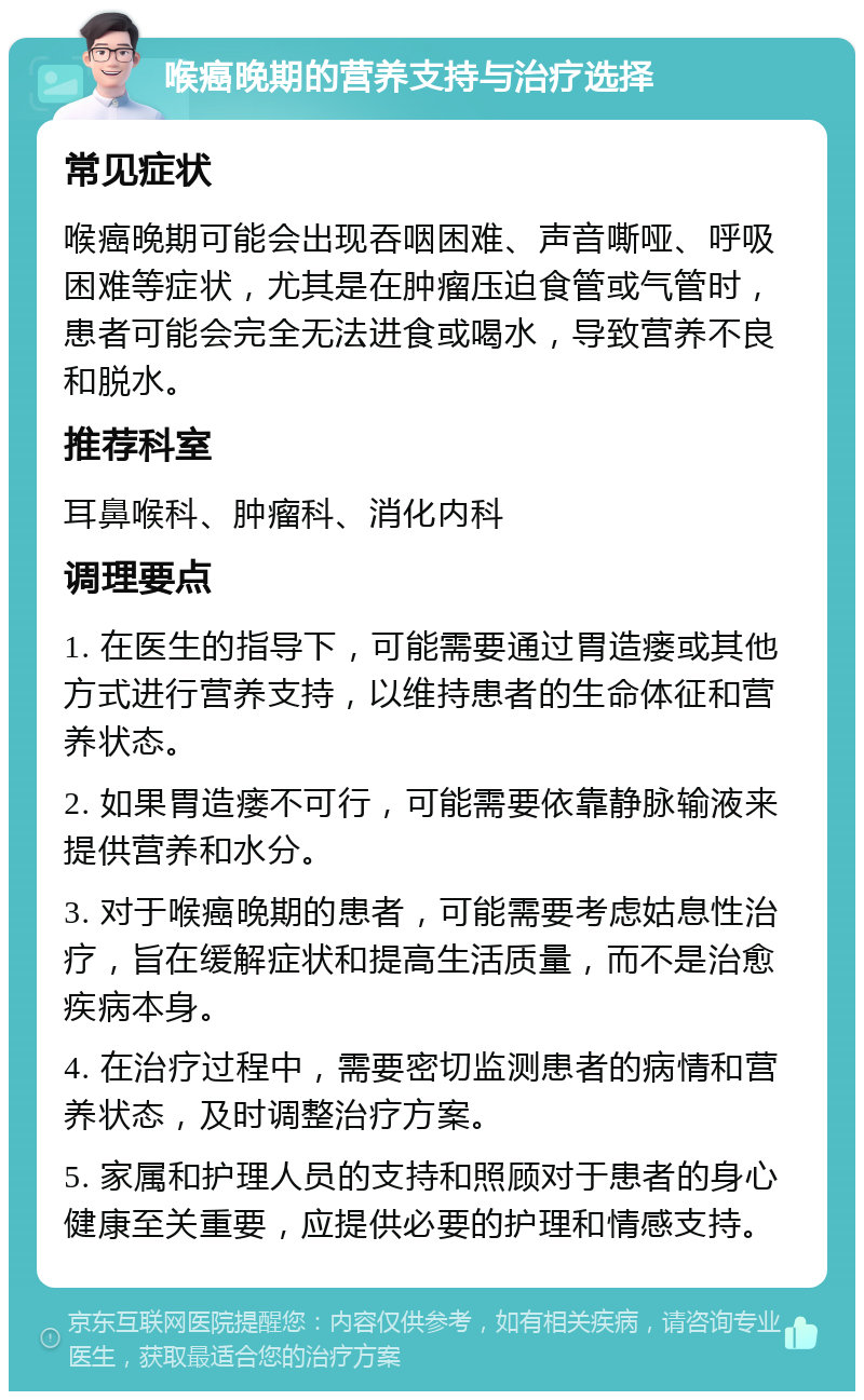 喉癌晚期的营养支持与治疗选择 常见症状 喉癌晚期可能会出现吞咽困难、声音嘶哑、呼吸困难等症状，尤其是在肿瘤压迫食管或气管时，患者可能会完全无法进食或喝水，导致营养不良和脱水。 推荐科室 耳鼻喉科、肿瘤科、消化内科 调理要点 1. 在医生的指导下，可能需要通过胃造瘘或其他方式进行营养支持，以维持患者的生命体征和营养状态。 2. 如果胃造瘘不可行，可能需要依靠静脉输液来提供营养和水分。 3. 对于喉癌晚期的患者，可能需要考虑姑息性治疗，旨在缓解症状和提高生活质量，而不是治愈疾病本身。 4. 在治疗过程中，需要密切监测患者的病情和营养状态，及时调整治疗方案。 5. 家属和护理人员的支持和照顾对于患者的身心健康至关重要，应提供必要的护理和情感支持。