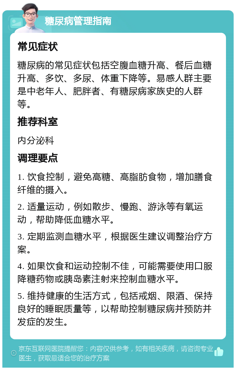 糖尿病管理指南 常见症状 糖尿病的常见症状包括空腹血糖升高、餐后血糖升高、多饮、多尿、体重下降等。易感人群主要是中老年人、肥胖者、有糖尿病家族史的人群等。 推荐科室 内分泌科 调理要点 1. 饮食控制，避免高糖、高脂肪食物，增加膳食纤维的摄入。 2. 适量运动，例如散步、慢跑、游泳等有氧运动，帮助降低血糖水平。 3. 定期监测血糖水平，根据医生建议调整治疗方案。 4. 如果饮食和运动控制不佳，可能需要使用口服降糖药物或胰岛素注射来控制血糖水平。 5. 维持健康的生活方式，包括戒烟、限酒、保持良好的睡眠质量等，以帮助控制糖尿病并预防并发症的发生。