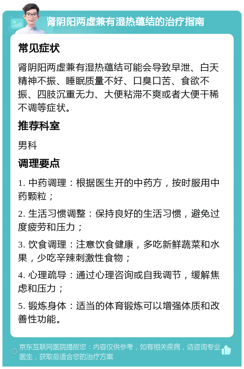 肾阴阳两虚兼有湿热蕴结的治疗指南 常见症状 肾阴阳两虚兼有湿热蕴结可能会导致早泄、白天精神不振、睡眠质量不好、口臭口苦、食欲不振、四肢沉重无力、大便粘滞不爽或者大便干稀不调等症状。 推荐科室 男科 调理要点 1. 中药调理：根据医生开的中药方，按时服用中药颗粒； 2. 生活习惯调整：保持良好的生活习惯，避免过度疲劳和压力； 3. 饮食调理：注意饮食健康，多吃新鲜蔬菜和水果，少吃辛辣刺激性食物； 4. 心理疏导：通过心理咨询或自我调节，缓解焦虑和压力； 5. 锻炼身体：适当的体育锻炼可以增强体质和改善性功能。