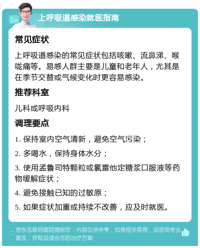 上呼吸道感染就医指南 常见症状 上呼吸道感染的常见症状包括咳嗽、流鼻涕、喉咙痛等。易感人群主要是儿童和老年人，尤其是在季节交替或气候变化时更容易感染。 推荐科室 儿科或呼吸内科 调理要点 1. 保持室内空气清新，避免空气污染； 2. 多喝水，保持身体水分； 3. 使用孟鲁司特颗粒或氯雷他定糖浆口服液等药物缓解症状； 4. 避免接触已知的过敏原； 5. 如果症状加重或持续不改善，应及时就医。