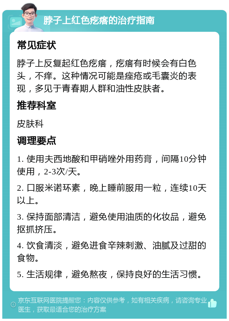 脖子上红色疙瘩的治疗指南 常见症状 脖子上反复起红色疙瘩，疙瘩有时候会有白色头，不痒。这种情况可能是痤疮或毛囊炎的表现，多见于青春期人群和油性皮肤者。 推荐科室 皮肤科 调理要点 1. 使用夫西地酸和甲硝唑外用药膏，间隔10分钟使用，2-3次/天。 2. 口服米诺环素，晚上睡前服用一粒，连续10天以上。 3. 保持面部清洁，避免使用油质的化妆品，避免抠抓挤压。 4. 饮食清淡，避免进食辛辣刺激、油腻及过甜的食物。 5. 生活规律，避免熬夜，保持良好的生活习惯。