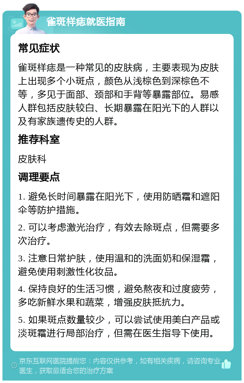 雀斑样痣就医指南 常见症状 雀斑样痣是一种常见的皮肤病，主要表现为皮肤上出现多个小斑点，颜色从浅棕色到深棕色不等，多见于面部、颈部和手背等暴露部位。易感人群包括皮肤较白、长期暴露在阳光下的人群以及有家族遗传史的人群。 推荐科室 皮肤科 调理要点 1. 避免长时间暴露在阳光下，使用防晒霜和遮阳伞等防护措施。 2. 可以考虑激光治疗，有效去除斑点，但需要多次治疗。 3. 注意日常护肤，使用温和的洗面奶和保湿霜，避免使用刺激性化妆品。 4. 保持良好的生活习惯，避免熬夜和过度疲劳，多吃新鲜水果和蔬菜，增强皮肤抵抗力。 5. 如果斑点数量较少，可以尝试使用美白产品或淡斑霜进行局部治疗，但需在医生指导下使用。