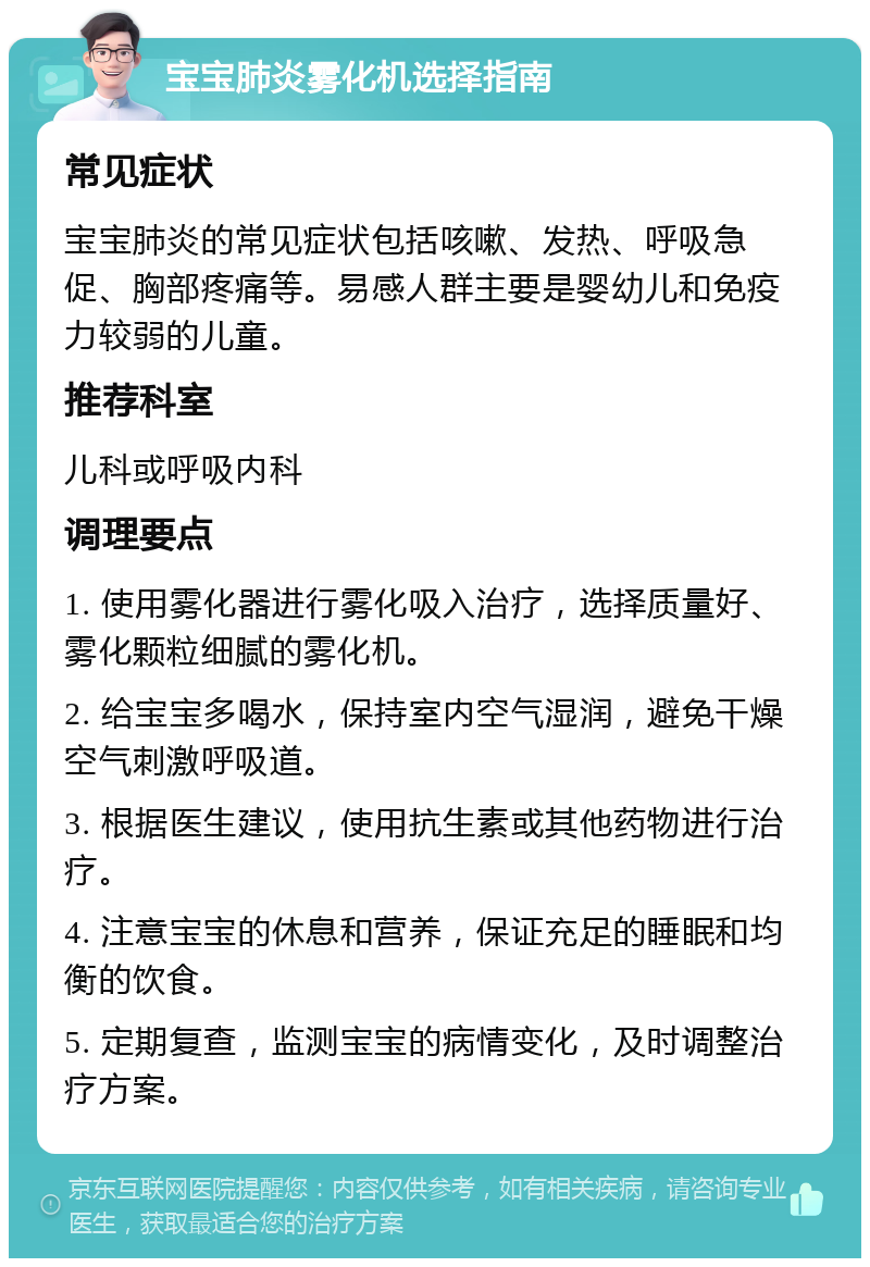 宝宝肺炎雾化机选择指南 常见症状 宝宝肺炎的常见症状包括咳嗽、发热、呼吸急促、胸部疼痛等。易感人群主要是婴幼儿和免疫力较弱的儿童。 推荐科室 儿科或呼吸内科 调理要点 1. 使用雾化器进行雾化吸入治疗，选择质量好、雾化颗粒细腻的雾化机。 2. 给宝宝多喝水，保持室内空气湿润，避免干燥空气刺激呼吸道。 3. 根据医生建议，使用抗生素或其他药物进行治疗。 4. 注意宝宝的休息和营养，保证充足的睡眠和均衡的饮食。 5. 定期复查，监测宝宝的病情变化，及时调整治疗方案。