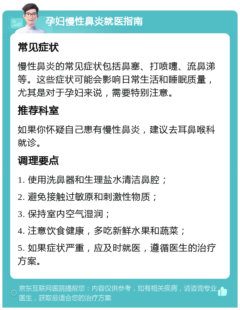 孕妇慢性鼻炎就医指南 常见症状 慢性鼻炎的常见症状包括鼻塞、打喷嚏、流鼻涕等。这些症状可能会影响日常生活和睡眠质量，尤其是对于孕妇来说，需要特别注意。 推荐科室 如果你怀疑自己患有慢性鼻炎，建议去耳鼻喉科就诊。 调理要点 1. 使用洗鼻器和生理盐水清洁鼻腔； 2. 避免接触过敏原和刺激性物质； 3. 保持室内空气湿润； 4. 注意饮食健康，多吃新鲜水果和蔬菜； 5. 如果症状严重，应及时就医，遵循医生的治疗方案。