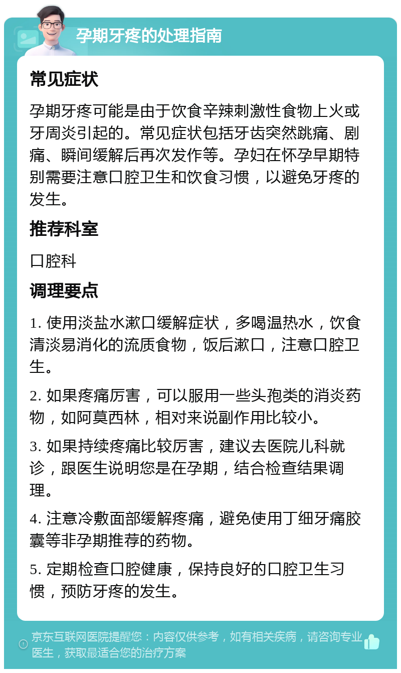 孕期牙疼的处理指南 常见症状 孕期牙疼可能是由于饮食辛辣刺激性食物上火或牙周炎引起的。常见症状包括牙齿突然跳痛、剧痛、瞬间缓解后再次发作等。孕妇在怀孕早期特别需要注意口腔卫生和饮食习惯，以避免牙疼的发生。 推荐科室 口腔科 调理要点 1. 使用淡盐水漱口缓解症状，多喝温热水，饮食清淡易消化的流质食物，饭后漱口，注意口腔卫生。 2. 如果疼痛厉害，可以服用一些头孢类的消炎药物，如阿莫西林，相对来说副作用比较小。 3. 如果持续疼痛比较厉害，建议去医院儿科就诊，跟医生说明您是在孕期，结合检查结果调理。 4. 注意冷敷面部缓解疼痛，避免使用丁细牙痛胶囊等非孕期推荐的药物。 5. 定期检查口腔健康，保持良好的口腔卫生习惯，预防牙疼的发生。