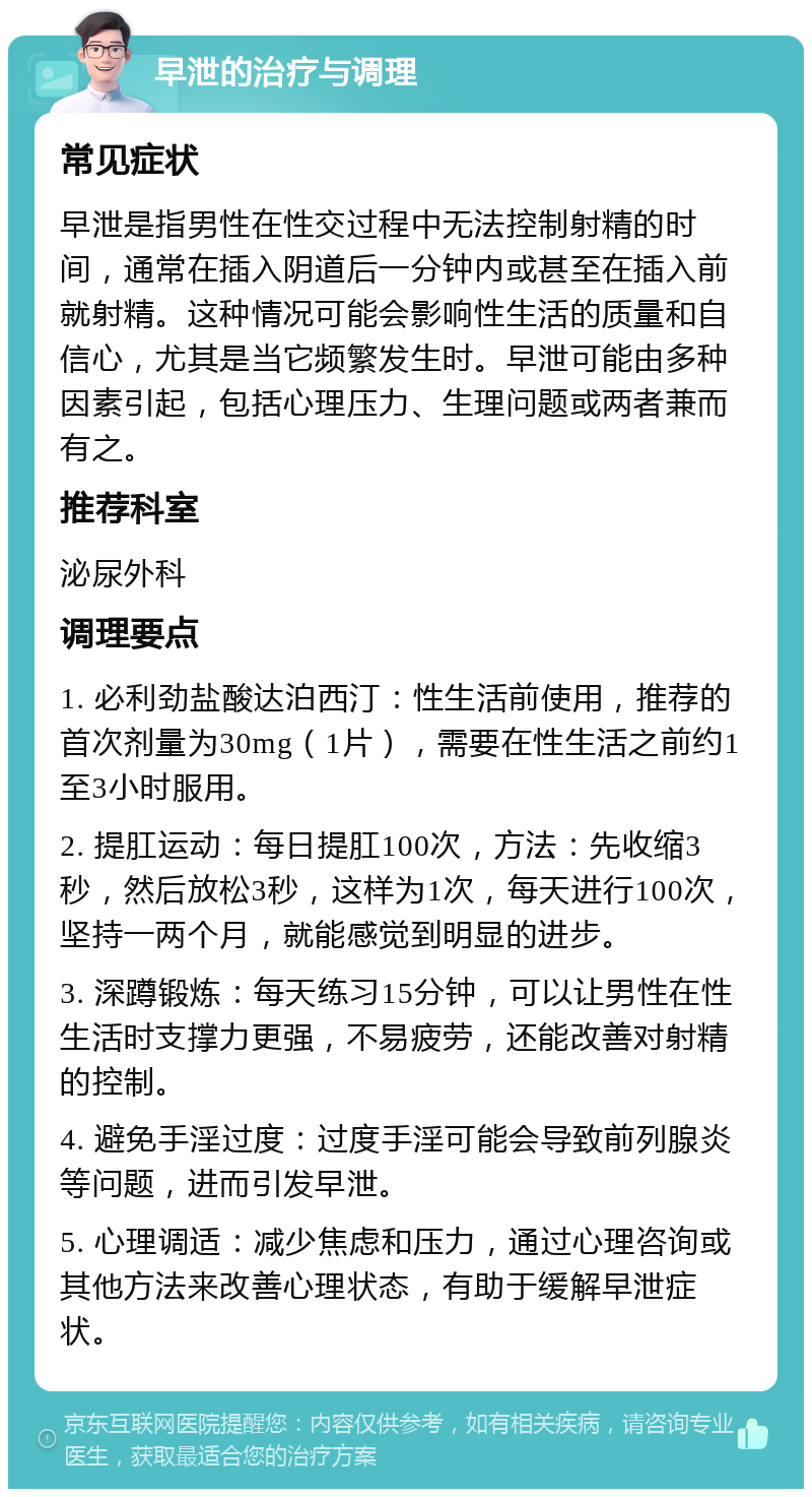 早泄的治疗与调理 常见症状 早泄是指男性在性交过程中无法控制射精的时间，通常在插入阴道后一分钟内或甚至在插入前就射精。这种情况可能会影响性生活的质量和自信心，尤其是当它频繁发生时。早泄可能由多种因素引起，包括心理压力、生理问题或两者兼而有之。 推荐科室 泌尿外科 调理要点 1. 必利劲盐酸达泊西汀：性生活前使用，推荐的首次剂量为30mg（1片），需要在性生活之前约1至3小时服用。 2. 提肛运动：每日提肛100次，方法：先收缩3秒，然后放松3秒，这样为1次，每天进行100次，坚持一两个月，就能感觉到明显的进步。 3. 深蹲锻炼：每天练习15分钟，可以让男性在性生活时支撑力更强，不易疲劳，还能改善对射精的控制。 4. 避免手淫过度：过度手淫可能会导致前列腺炎等问题，进而引发早泄。 5. 心理调适：减少焦虑和压力，通过心理咨询或其他方法来改善心理状态，有助于缓解早泄症状。