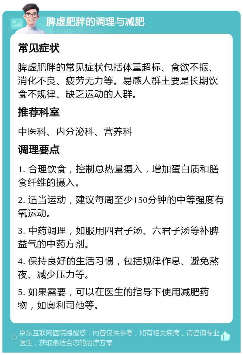 脾虚肥胖的调理与减肥 常见症状 脾虚肥胖的常见症状包括体重超标、食欲不振、消化不良、疲劳无力等。易感人群主要是长期饮食不规律、缺乏运动的人群。 推荐科室 中医科、内分泌科、营养科 调理要点 1. 合理饮食，控制总热量摄入，增加蛋白质和膳食纤维的摄入。 2. 适当运动，建议每周至少150分钟的中等强度有氧运动。 3. 中药调理，如服用四君子汤、六君子汤等补脾益气的中药方剂。 4. 保持良好的生活习惯，包括规律作息、避免熬夜、减少压力等。 5. 如果需要，可以在医生的指导下使用减肥药物，如奥利司他等。