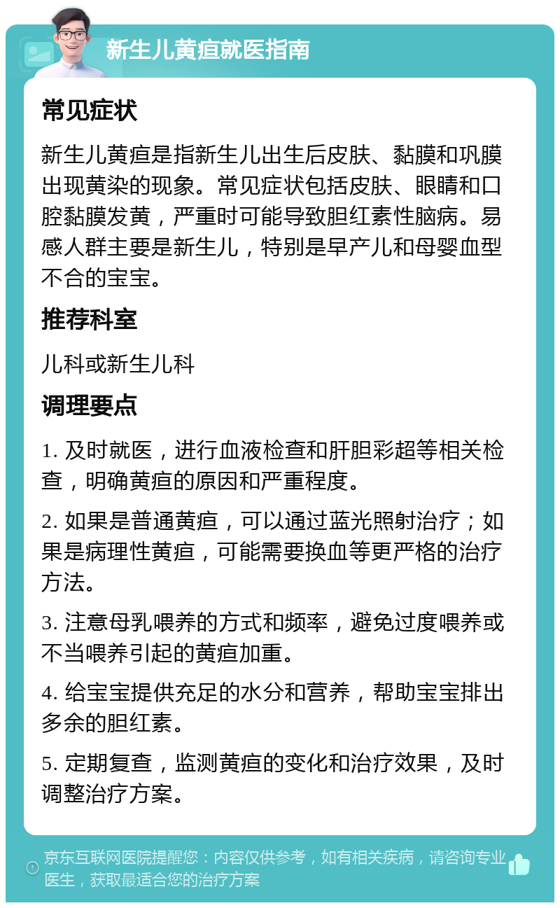 新生儿黄疸就医指南 常见症状 新生儿黄疸是指新生儿出生后皮肤、黏膜和巩膜出现黄染的现象。常见症状包括皮肤、眼睛和口腔黏膜发黄，严重时可能导致胆红素性脑病。易感人群主要是新生儿，特别是早产儿和母婴血型不合的宝宝。 推荐科室 儿科或新生儿科 调理要点 1. 及时就医，进行血液检查和肝胆彩超等相关检查，明确黄疸的原因和严重程度。 2. 如果是普通黄疸，可以通过蓝光照射治疗；如果是病理性黄疸，可能需要换血等更严格的治疗方法。 3. 注意母乳喂养的方式和频率，避免过度喂养或不当喂养引起的黄疸加重。 4. 给宝宝提供充足的水分和营养，帮助宝宝排出多余的胆红素。 5. 定期复查，监测黄疸的变化和治疗效果，及时调整治疗方案。