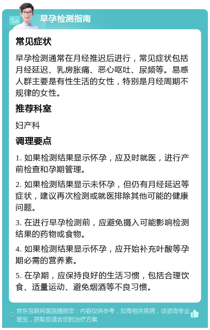 早孕检测指南 常见症状 早孕检测通常在月经推迟后进行，常见症状包括月经延迟、乳房胀痛、恶心呕吐、尿频等。易感人群主要是有性生活的女性，特别是月经周期不规律的女性。 推荐科室 妇产科 调理要点 1. 如果检测结果显示怀孕，应及时就医，进行产前检查和孕期管理。 2. 如果检测结果显示未怀孕，但仍有月经延迟等症状，建议再次检测或就医排除其他可能的健康问题。 3. 在进行早孕检测前，应避免摄入可能影响检测结果的药物或食物。 4. 如果检测结果显示怀孕，应开始补充叶酸等孕期必需的营养素。 5. 在孕期，应保持良好的生活习惯，包括合理饮食、适量运动、避免烟酒等不良习惯。