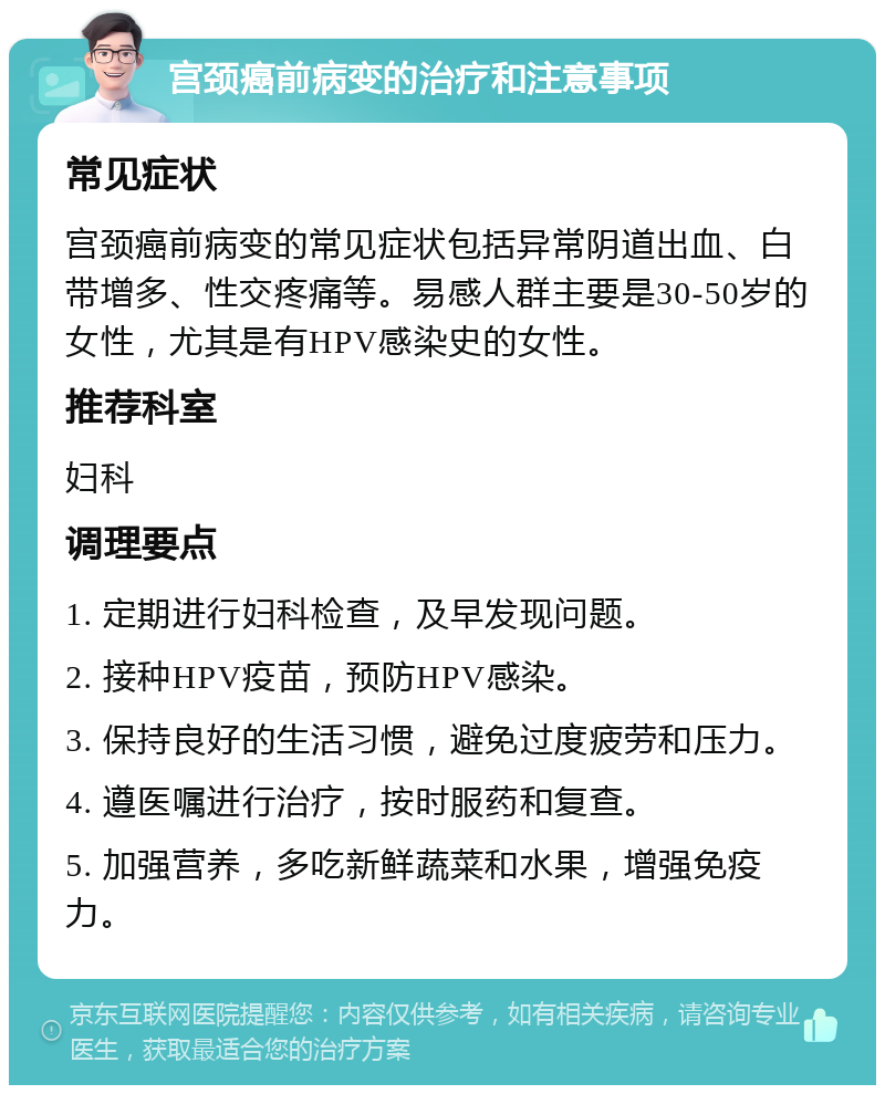 宫颈癌前病变的治疗和注意事项 常见症状 宫颈癌前病变的常见症状包括异常阴道出血、白带增多、性交疼痛等。易感人群主要是30-50岁的女性，尤其是有HPV感染史的女性。 推荐科室 妇科 调理要点 1. 定期进行妇科检查，及早发现问题。 2. 接种HPV疫苗，预防HPV感染。 3. 保持良好的生活习惯，避免过度疲劳和压力。 4. 遵医嘱进行治疗，按时服药和复查。 5. 加强营养，多吃新鲜蔬菜和水果，增强免疫力。