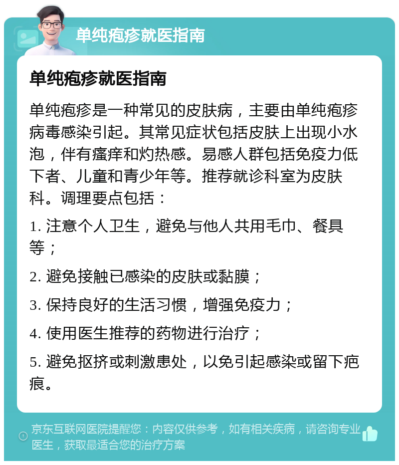 单纯疱疹就医指南 单纯疱疹就医指南 单纯疱疹是一种常见的皮肤病，主要由单纯疱疹病毒感染引起。其常见症状包括皮肤上出现小水泡，伴有瘙痒和灼热感。易感人群包括免疫力低下者、儿童和青少年等。推荐就诊科室为皮肤科。调理要点包括： 1. 注意个人卫生，避免与他人共用毛巾、餐具等； 2. 避免接触已感染的皮肤或黏膜； 3. 保持良好的生活习惯，增强免疫力； 4. 使用医生推荐的药物进行治疗； 5. 避免抠挤或刺激患处，以免引起感染或留下疤痕。