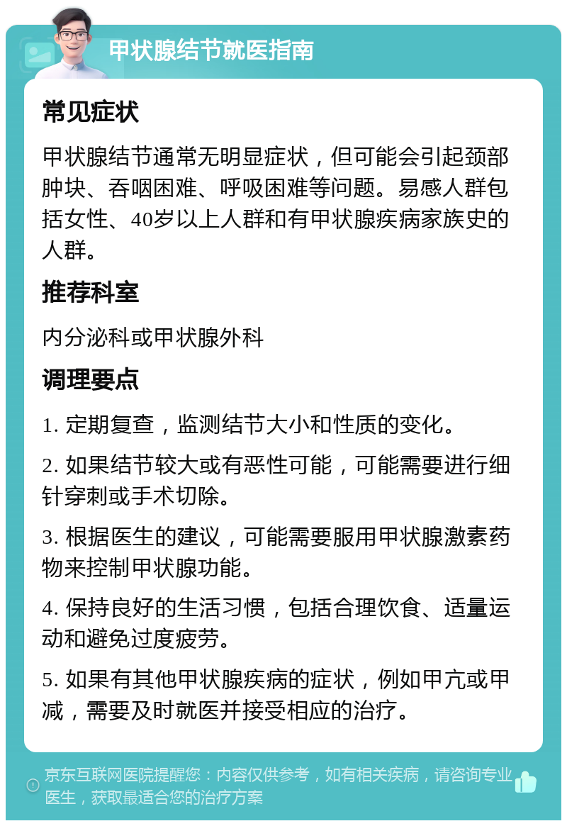 甲状腺结节就医指南 常见症状 甲状腺结节通常无明显症状，但可能会引起颈部肿块、吞咽困难、呼吸困难等问题。易感人群包括女性、40岁以上人群和有甲状腺疾病家族史的人群。 推荐科室 内分泌科或甲状腺外科 调理要点 1. 定期复查，监测结节大小和性质的变化。 2. 如果结节较大或有恶性可能，可能需要进行细针穿刺或手术切除。 3. 根据医生的建议，可能需要服用甲状腺激素药物来控制甲状腺功能。 4. 保持良好的生活习惯，包括合理饮食、适量运动和避免过度疲劳。 5. 如果有其他甲状腺疾病的症状，例如甲亢或甲减，需要及时就医并接受相应的治疗。