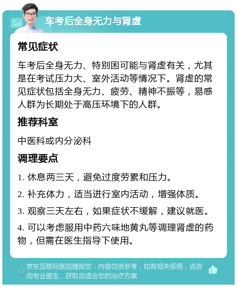 车考后全身无力与肾虚 常见症状 车考后全身无力、特别困可能与肾虚有关，尤其是在考试压力大、室外活动等情况下。肾虚的常见症状包括全身无力、疲劳、精神不振等，易感人群为长期处于高压环境下的人群。 推荐科室 中医科或内分泌科 调理要点 1. 休息两三天，避免过度劳累和压力。 2. 补充体力，适当进行室内活动，增强体质。 3. 观察三天左右，如果症状不缓解，建议就医。 4. 可以考虑服用中药六味地黄丸等调理肾虚的药物，但需在医生指导下使用。