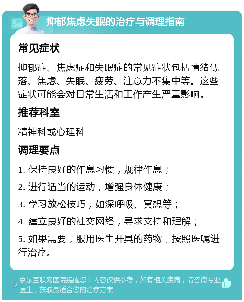 抑郁焦虑失眠的治疗与调理指南 常见症状 抑郁症、焦虑症和失眠症的常见症状包括情绪低落、焦虑、失眠、疲劳、注意力不集中等。这些症状可能会对日常生活和工作产生严重影响。 推荐科室 精神科或心理科 调理要点 1. 保持良好的作息习惯，规律作息； 2. 进行适当的运动，增强身体健康； 3. 学习放松技巧，如深呼吸、冥想等； 4. 建立良好的社交网络，寻求支持和理解； 5. 如果需要，服用医生开具的药物，按照医嘱进行治疗。