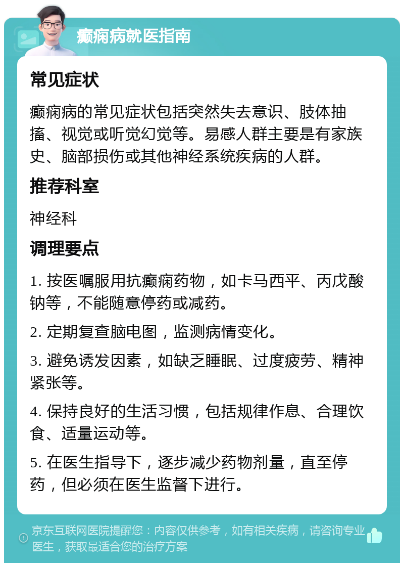 癫痫病就医指南 常见症状 癫痫病的常见症状包括突然失去意识、肢体抽搐、视觉或听觉幻觉等。易感人群主要是有家族史、脑部损伤或其他神经系统疾病的人群。 推荐科室 神经科 调理要点 1. 按医嘱服用抗癫痫药物，如卡马西平、丙戊酸钠等，不能随意停药或减药。 2. 定期复查脑电图，监测病情变化。 3. 避免诱发因素，如缺乏睡眠、过度疲劳、精神紧张等。 4. 保持良好的生活习惯，包括规律作息、合理饮食、适量运动等。 5. 在医生指导下，逐步减少药物剂量，直至停药，但必须在医生监督下进行。