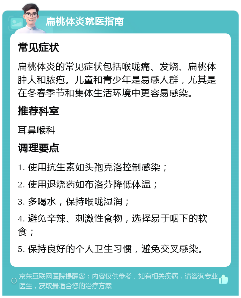 扁桃体炎就医指南 常见症状 扁桃体炎的常见症状包括喉咙痛、发烧、扁桃体肿大和脓疱。儿童和青少年是易感人群，尤其是在冬春季节和集体生活环境中更容易感染。 推荐科室 耳鼻喉科 调理要点 1. 使用抗生素如头孢克洛控制感染； 2. 使用退烧药如布洛芬降低体温； 3. 多喝水，保持喉咙湿润； 4. 避免辛辣、刺激性食物，选择易于咽下的软食； 5. 保持良好的个人卫生习惯，避免交叉感染。