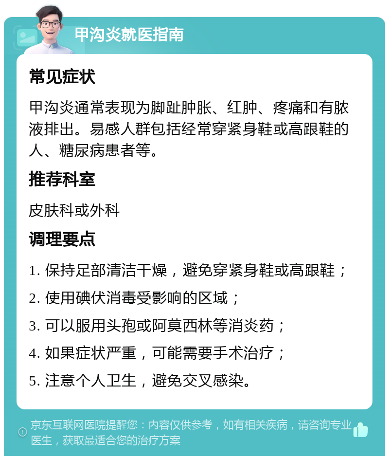 甲沟炎就医指南 常见症状 甲沟炎通常表现为脚趾肿胀、红肿、疼痛和有脓液排出。易感人群包括经常穿紧身鞋或高跟鞋的人、糖尿病患者等。 推荐科室 皮肤科或外科 调理要点 1. 保持足部清洁干燥，避免穿紧身鞋或高跟鞋； 2. 使用碘伏消毒受影响的区域； 3. 可以服用头孢或阿莫西林等消炎药； 4. 如果症状严重，可能需要手术治疗； 5. 注意个人卫生，避免交叉感染。