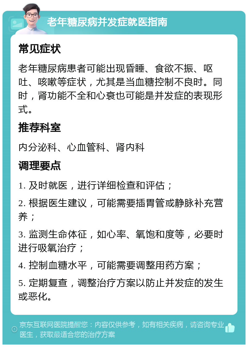 老年糖尿病并发症就医指南 常见症状 老年糖尿病患者可能出现昏睡、食欲不振、呕吐、咳嗽等症状，尤其是当血糖控制不良时。同时，肾功能不全和心衰也可能是并发症的表现形式。 推荐科室 内分泌科、心血管科、肾内科 调理要点 1. 及时就医，进行详细检查和评估； 2. 根据医生建议，可能需要插胃管或静脉补充营养； 3. 监测生命体征，如心率、氧饱和度等，必要时进行吸氧治疗； 4. 控制血糖水平，可能需要调整用药方案； 5. 定期复查，调整治疗方案以防止并发症的发生或恶化。