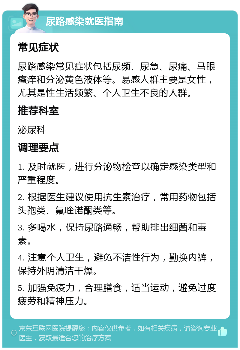 尿路感染就医指南 常见症状 尿路感染常见症状包括尿频、尿急、尿痛、马眼瘙痒和分泌黄色液体等。易感人群主要是女性，尤其是性生活频繁、个人卫生不良的人群。 推荐科室 泌尿科 调理要点 1. 及时就医，进行分泌物检查以确定感染类型和严重程度。 2. 根据医生建议使用抗生素治疗，常用药物包括头孢类、氟喹诺酮类等。 3. 多喝水，保持尿路通畅，帮助排出细菌和毒素。 4. 注意个人卫生，避免不洁性行为，勤换内裤，保持外阴清洁干燥。 5. 加强免疫力，合理膳食，适当运动，避免过度疲劳和精神压力。