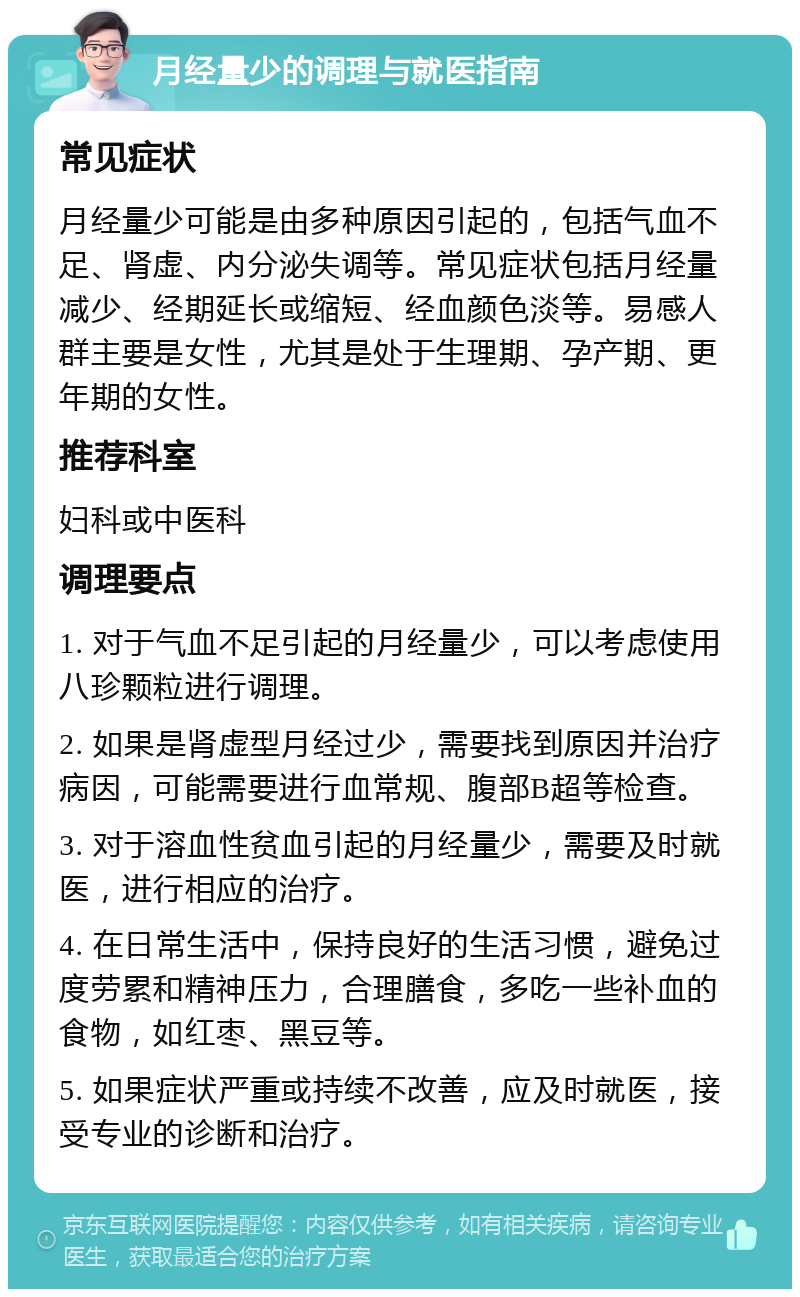 月经量少的调理与就医指南 常见症状 月经量少可能是由多种原因引起的，包括气血不足、肾虚、内分泌失调等。常见症状包括月经量减少、经期延长或缩短、经血颜色淡等。易感人群主要是女性，尤其是处于生理期、孕产期、更年期的女性。 推荐科室 妇科或中医科 调理要点 1. 对于气血不足引起的月经量少，可以考虑使用八珍颗粒进行调理。 2. 如果是肾虚型月经过少，需要找到原因并治疗病因，可能需要进行血常规、腹部B超等检查。 3. 对于溶血性贫血引起的月经量少，需要及时就医，进行相应的治疗。 4. 在日常生活中，保持良好的生活习惯，避免过度劳累和精神压力，合理膳食，多吃一些补血的食物，如红枣、黑豆等。 5. 如果症状严重或持续不改善，应及时就医，接受专业的诊断和治疗。