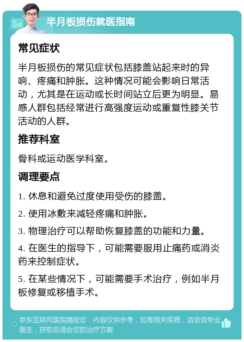 半月板损伤就医指南 常见症状 半月板损伤的常见症状包括膝盖站起来时的异响、疼痛和肿胀。这种情况可能会影响日常活动，尤其是在运动或长时间站立后更为明显。易感人群包括经常进行高强度运动或重复性膝关节活动的人群。 推荐科室 骨科或运动医学科室。 调理要点 1. 休息和避免过度使用受伤的膝盖。 2. 使用冰敷来减轻疼痛和肿胀。 3. 物理治疗可以帮助恢复膝盖的功能和力量。 4. 在医生的指导下，可能需要服用止痛药或消炎药来控制症状。 5. 在某些情况下，可能需要手术治疗，例如半月板修复或移植手术。