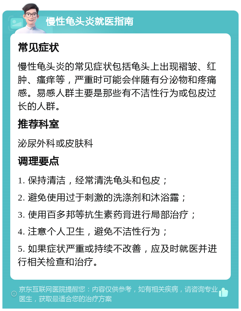 慢性龟头炎就医指南 常见症状 慢性龟头炎的常见症状包括龟头上出现褶皱、红肿、瘙痒等，严重时可能会伴随有分泌物和疼痛感。易感人群主要是那些有不洁性行为或包皮过长的人群。 推荐科室 泌尿外科或皮肤科 调理要点 1. 保持清洁，经常清洗龟头和包皮； 2. 避免使用过于刺激的洗涤剂和沐浴露； 3. 使用百多邦等抗生素药膏进行局部治疗； 4. 注意个人卫生，避免不洁性行为； 5. 如果症状严重或持续不改善，应及时就医并进行相关检查和治疗。