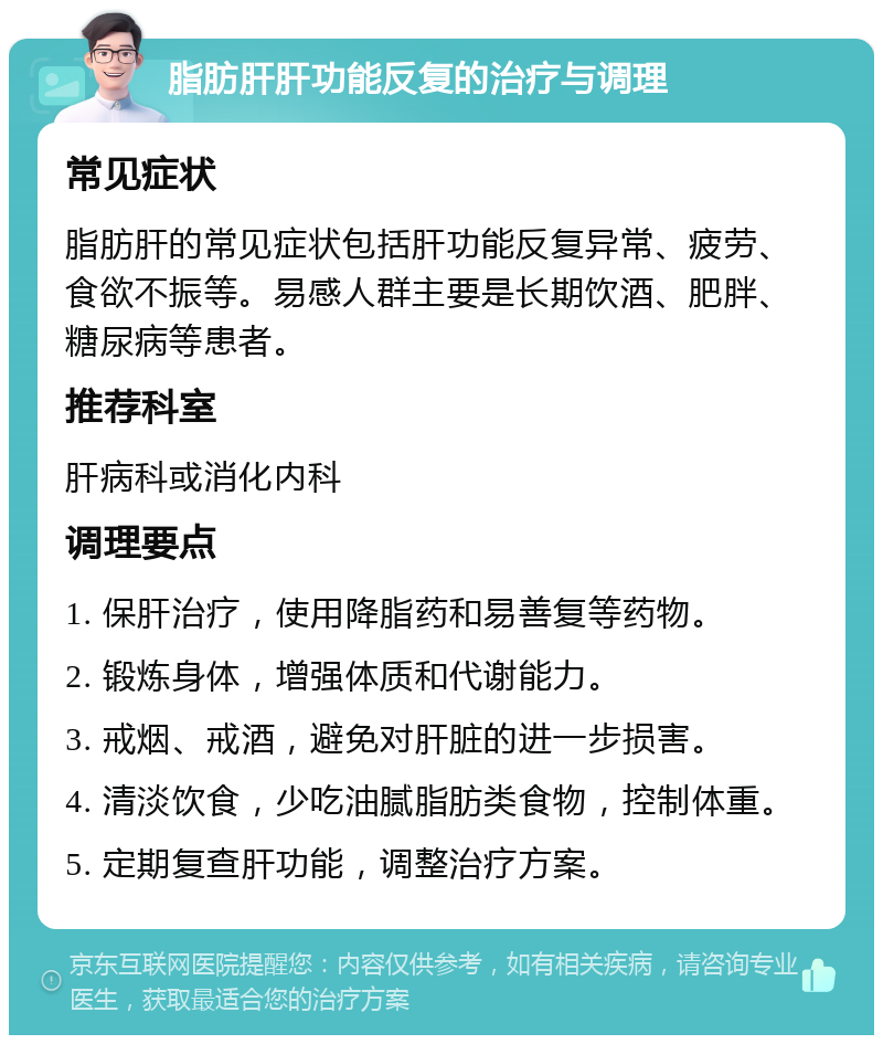 脂肪肝肝功能反复的治疗与调理 常见症状 脂肪肝的常见症状包括肝功能反复异常、疲劳、食欲不振等。易感人群主要是长期饮酒、肥胖、糖尿病等患者。 推荐科室 肝病科或消化内科 调理要点 1. 保肝治疗，使用降脂药和易善复等药物。 2. 锻炼身体，增强体质和代谢能力。 3. 戒烟、戒酒，避免对肝脏的进一步损害。 4. 清淡饮食，少吃油腻脂肪类食物，控制体重。 5. 定期复查肝功能，调整治疗方案。