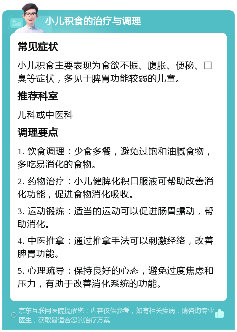 小儿积食的治疗与调理 常见症状 小儿积食主要表现为食欲不振、腹胀、便秘、口臭等症状，多见于脾胃功能较弱的儿童。 推荐科室 儿科或中医科 调理要点 1. 饮食调理：少食多餐，避免过饱和油腻食物，多吃易消化的食物。 2. 药物治疗：小儿健脾化积口服液可帮助改善消化功能，促进食物消化吸收。 3. 运动锻炼：适当的运动可以促进肠胃蠕动，帮助消化。 4. 中医推拿：通过推拿手法可以刺激经络，改善脾胃功能。 5. 心理疏导：保持良好的心态，避免过度焦虑和压力，有助于改善消化系统的功能。