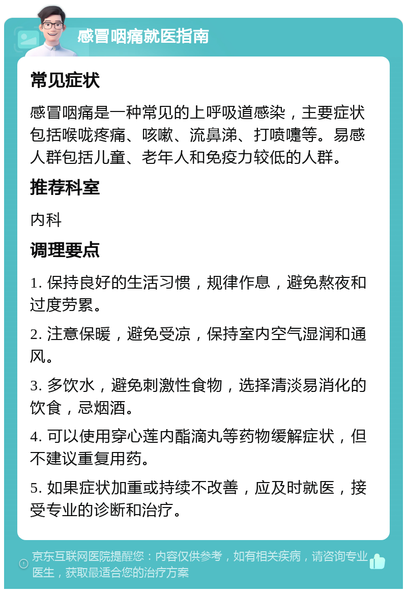 感冒咽痛就医指南 常见症状 感冒咽痛是一种常见的上呼吸道感染，主要症状包括喉咙疼痛、咳嗽、流鼻涕、打喷嚏等。易感人群包括儿童、老年人和免疫力较低的人群。 推荐科室 内科 调理要点 1. 保持良好的生活习惯，规律作息，避免熬夜和过度劳累。 2. 注意保暖，避免受凉，保持室内空气湿润和通风。 3. 多饮水，避免刺激性食物，选择清淡易消化的饮食，忌烟酒。 4. 可以使用穿心莲内酯滴丸等药物缓解症状，但不建议重复用药。 5. 如果症状加重或持续不改善，应及时就医，接受专业的诊断和治疗。