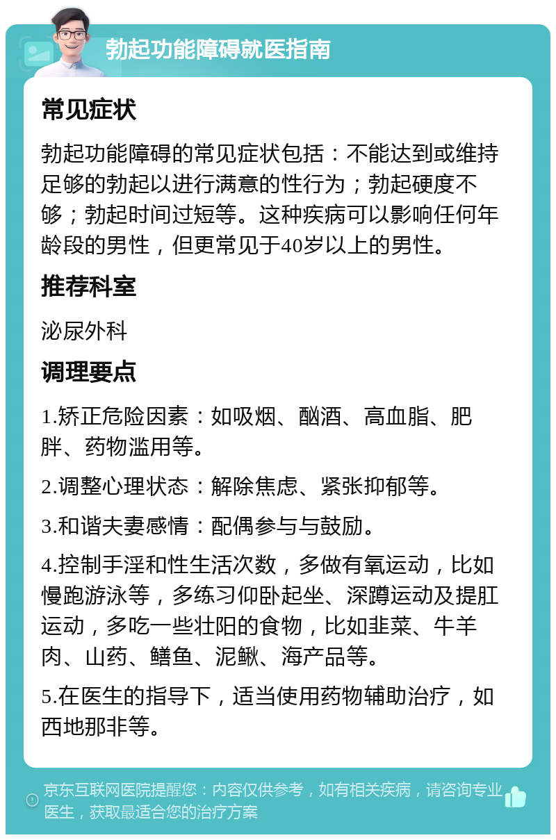 勃起功能障碍就医指南 常见症状 勃起功能障碍的常见症状包括：不能达到或维持足够的勃起以进行满意的性行为；勃起硬度不够；勃起时间过短等。这种疾病可以影响任何年龄段的男性，但更常见于40岁以上的男性。 推荐科室 泌尿外科 调理要点 1.矫正危险因素：如吸烟、酗酒、高血脂、肥胖、药物滥用等。 2.调整心理状态：解除焦虑、紧张抑郁等。 3.和谐夫妻感情：配偶参与与鼓励。 4.控制手淫和性生活次数，多做有氧运动，比如慢跑游泳等，多练习仰卧起坐、深蹲运动及提肛运动，多吃一些壮阳的食物，比如韭菜、牛羊肉、山药、鳝鱼、泥鳅、海产品等。 5.在医生的指导下，适当使用药物辅助治疗，如西地那非等。