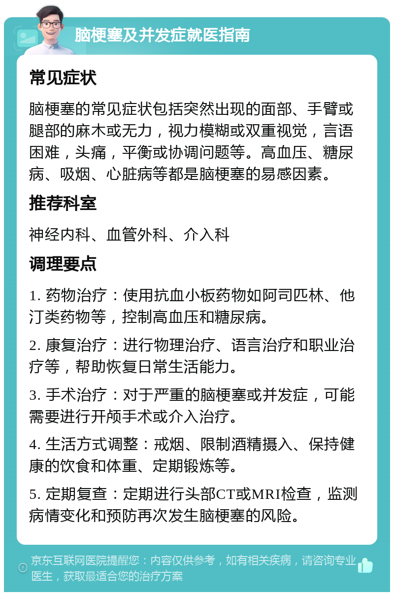 脑梗塞及并发症就医指南 常见症状 脑梗塞的常见症状包括突然出现的面部、手臂或腿部的麻木或无力，视力模糊或双重视觉，言语困难，头痛，平衡或协调问题等。高血压、糖尿病、吸烟、心脏病等都是脑梗塞的易感因素。 推荐科室 神经内科、血管外科、介入科 调理要点 1. 药物治疗：使用抗血小板药物如阿司匹林、他汀类药物等，控制高血压和糖尿病。 2. 康复治疗：进行物理治疗、语言治疗和职业治疗等，帮助恢复日常生活能力。 3. 手术治疗：对于严重的脑梗塞或并发症，可能需要进行开颅手术或介入治疗。 4. 生活方式调整：戒烟、限制酒精摄入、保持健康的饮食和体重、定期锻炼等。 5. 定期复查：定期进行头部CT或MRI检查，监测病情变化和预防再次发生脑梗塞的风险。