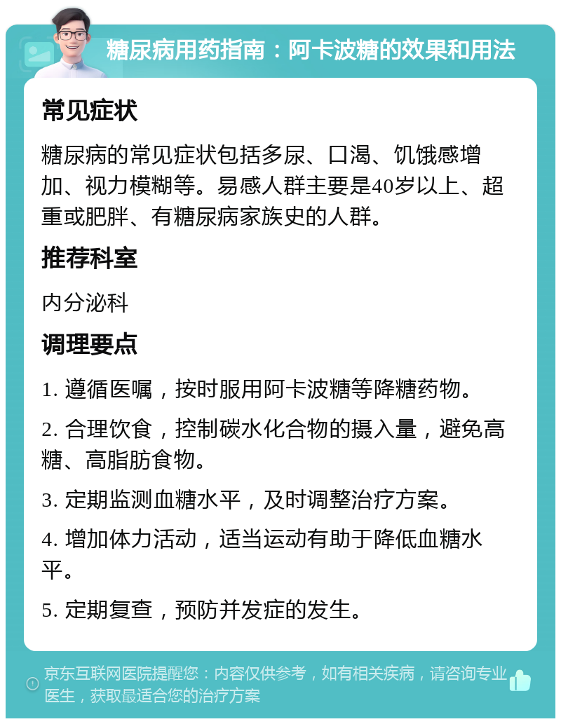 糖尿病用药指南：阿卡波糖的效果和用法 常见症状 糖尿病的常见症状包括多尿、口渴、饥饿感增加、视力模糊等。易感人群主要是40岁以上、超重或肥胖、有糖尿病家族史的人群。 推荐科室 内分泌科 调理要点 1. 遵循医嘱，按时服用阿卡波糖等降糖药物。 2. 合理饮食，控制碳水化合物的摄入量，避免高糖、高脂肪食物。 3. 定期监测血糖水平，及时调整治疗方案。 4. 增加体力活动，适当运动有助于降低血糖水平。 5. 定期复查，预防并发症的发生。