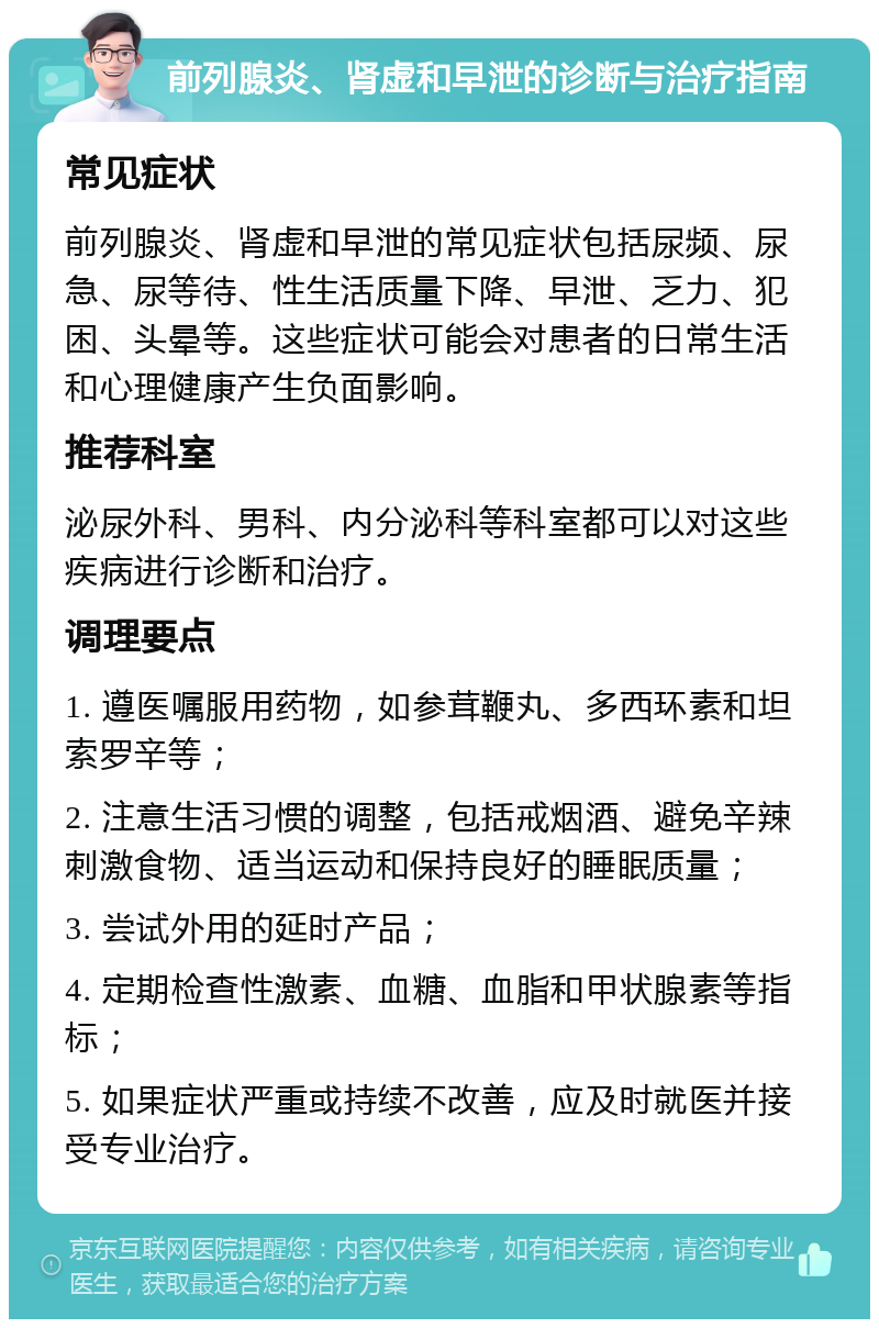 前列腺炎、肾虚和早泄的诊断与治疗指南 常见症状 前列腺炎、肾虚和早泄的常见症状包括尿频、尿急、尿等待、性生活质量下降、早泄、乏力、犯困、头晕等。这些症状可能会对患者的日常生活和心理健康产生负面影响。 推荐科室 泌尿外科、男科、内分泌科等科室都可以对这些疾病进行诊断和治疗。 调理要点 1. 遵医嘱服用药物，如参茸鞭丸、多西环素和坦索罗辛等； 2. 注意生活习惯的调整，包括戒烟酒、避免辛辣刺激食物、适当运动和保持良好的睡眠质量； 3. 尝试外用的延时产品； 4. 定期检查性激素、血糖、血脂和甲状腺素等指标； 5. 如果症状严重或持续不改善，应及时就医并接受专业治疗。