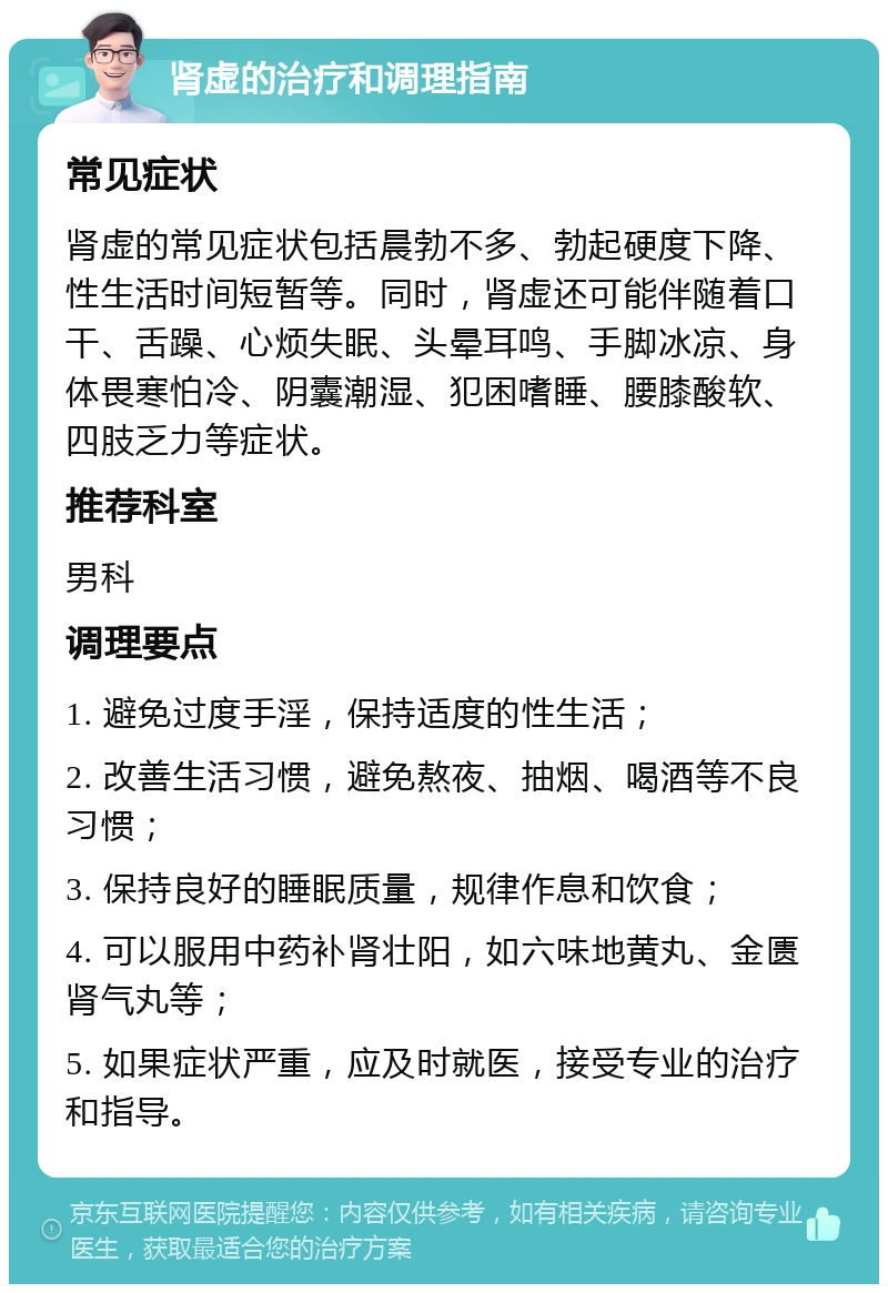 肾虚的治疗和调理指南 常见症状 肾虚的常见症状包括晨勃不多、勃起硬度下降、性生活时间短暂等。同时，肾虚还可能伴随着口干、舌躁、心烦失眠、头晕耳鸣、手脚冰凉、身体畏寒怕冷、阴囊潮湿、犯困嗜睡、腰膝酸软、四肢乏力等症状。 推荐科室 男科 调理要点 1. 避免过度手淫，保持适度的性生活； 2. 改善生活习惯，避免熬夜、抽烟、喝酒等不良习惯； 3. 保持良好的睡眠质量，规律作息和饮食； 4. 可以服用中药补肾壮阳，如六味地黄丸、金匮肾气丸等； 5. 如果症状严重，应及时就医，接受专业的治疗和指导。