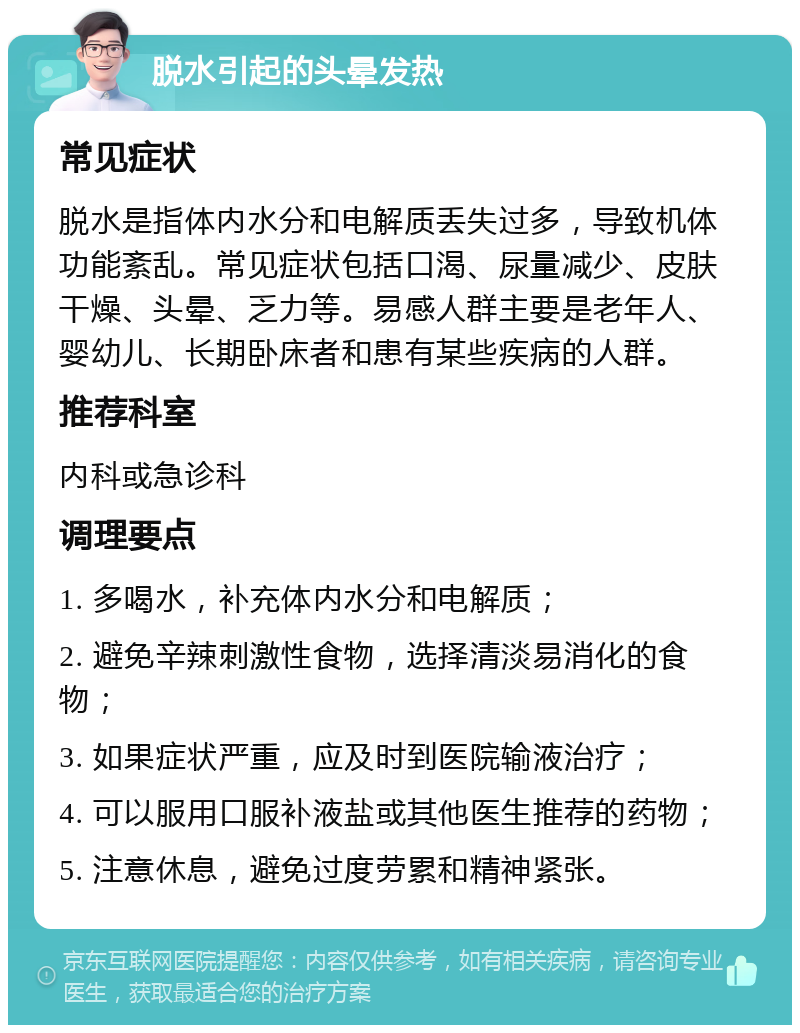 脱水引起的头晕发热 常见症状 脱水是指体内水分和电解质丢失过多，导致机体功能紊乱。常见症状包括口渴、尿量减少、皮肤干燥、头晕、乏力等。易感人群主要是老年人、婴幼儿、长期卧床者和患有某些疾病的人群。 推荐科室 内科或急诊科 调理要点 1. 多喝水，补充体内水分和电解质； 2. 避免辛辣刺激性食物，选择清淡易消化的食物； 3. 如果症状严重，应及时到医院输液治疗； 4. 可以服用口服补液盐或其他医生推荐的药物； 5. 注意休息，避免过度劳累和精神紧张。