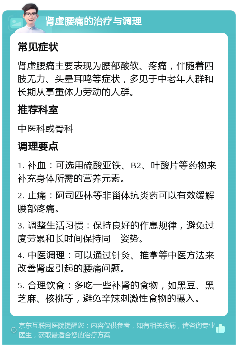 肾虚腰痛的治疗与调理 常见症状 肾虚腰痛主要表现为腰部酸软、疼痛，伴随着四肢无力、头晕耳鸣等症状，多见于中老年人群和长期从事重体力劳动的人群。 推荐科室 中医科或骨科 调理要点 1. 补血：可选用硫酸亚铁、B2、叶酸片等药物来补充身体所需的营养元素。 2. 止痛：阿司匹林等非甾体抗炎药可以有效缓解腰部疼痛。 3. 调整生活习惯：保持良好的作息规律，避免过度劳累和长时间保持同一姿势。 4. 中医调理：可以通过针灸、推拿等中医方法来改善肾虚引起的腰痛问题。 5. 合理饮食：多吃一些补肾的食物，如黑豆、黑芝麻、核桃等，避免辛辣刺激性食物的摄入。