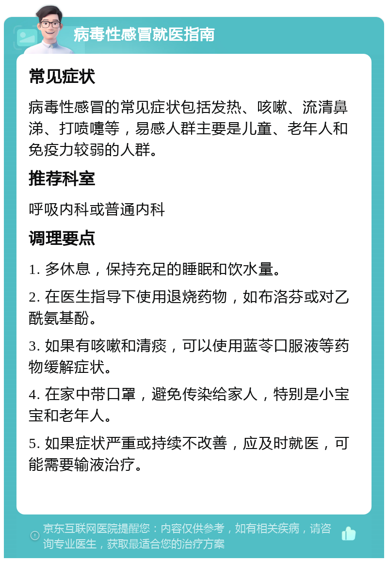 病毒性感冒就医指南 常见症状 病毒性感冒的常见症状包括发热、咳嗽、流清鼻涕、打喷嚏等，易感人群主要是儿童、老年人和免疫力较弱的人群。 推荐科室 呼吸内科或普通内科 调理要点 1. 多休息，保持充足的睡眠和饮水量。 2. 在医生指导下使用退烧药物，如布洛芬或对乙酰氨基酚。 3. 如果有咳嗽和清痰，可以使用蓝苓口服液等药物缓解症状。 4. 在家中带口罩，避免传染给家人，特别是小宝宝和老年人。 5. 如果症状严重或持续不改善，应及时就医，可能需要输液治疗。