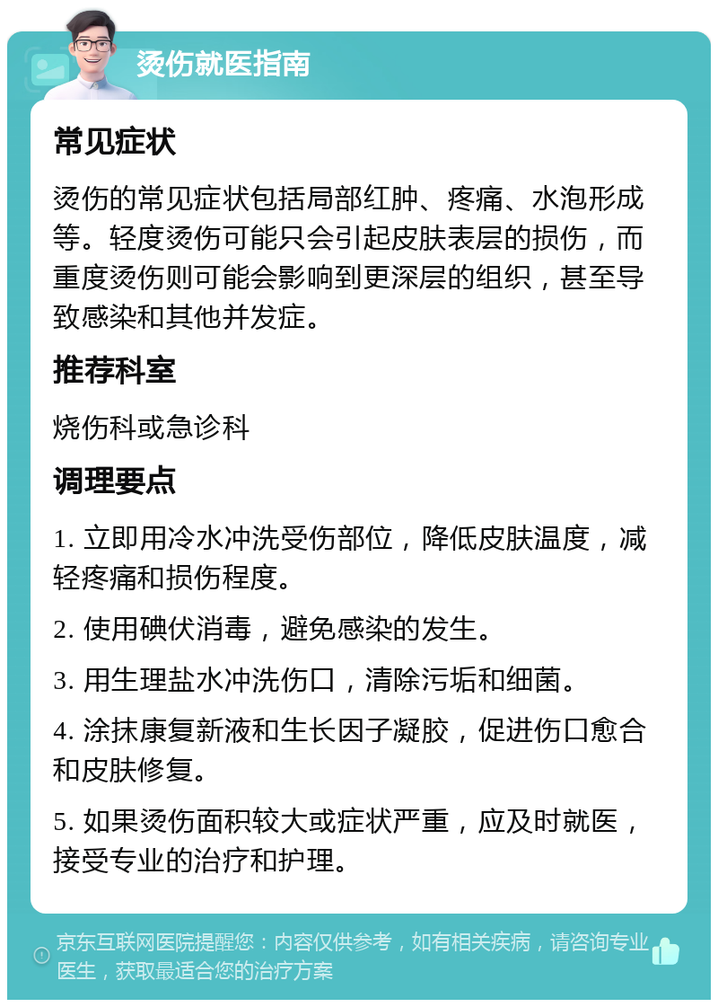 烫伤就医指南 常见症状 烫伤的常见症状包括局部红肿、疼痛、水泡形成等。轻度烫伤可能只会引起皮肤表层的损伤，而重度烫伤则可能会影响到更深层的组织，甚至导致感染和其他并发症。 推荐科室 烧伤科或急诊科 调理要点 1. 立即用冷水冲洗受伤部位，降低皮肤温度，减轻疼痛和损伤程度。 2. 使用碘伏消毒，避免感染的发生。 3. 用生理盐水冲洗伤口，清除污垢和细菌。 4. 涂抹康复新液和生长因子凝胶，促进伤口愈合和皮肤修复。 5. 如果烫伤面积较大或症状严重，应及时就医，接受专业的治疗和护理。