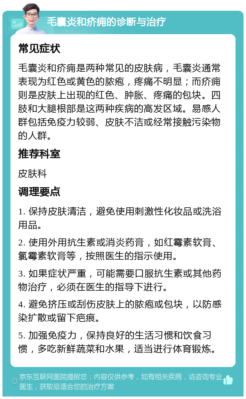 毛囊炎和疥痈的诊断与治疗 常见症状 毛囊炎和疥痈是两种常见的皮肤病，毛囊炎通常表现为红色或黄色的脓疱，疼痛不明显；而疥痈则是皮肤上出现的红色、肿胀、疼痛的包块。四肢和大腿根部是这两种疾病的高发区域。易感人群包括免疫力较弱、皮肤不洁或经常接触污染物的人群。 推荐科室 皮肤科 调理要点 1. 保持皮肤清洁，避免使用刺激性化妆品或洗浴用品。 2. 使用外用抗生素或消炎药膏，如红霉素软膏、氯霉素软膏等，按照医生的指示使用。 3. 如果症状严重，可能需要口服抗生素或其他药物治疗，必须在医生的指导下进行。 4. 避免挤压或刮伤皮肤上的脓疱或包块，以防感染扩散或留下疤痕。 5. 加强免疫力，保持良好的生活习惯和饮食习惯，多吃新鲜蔬菜和水果，适当进行体育锻炼。