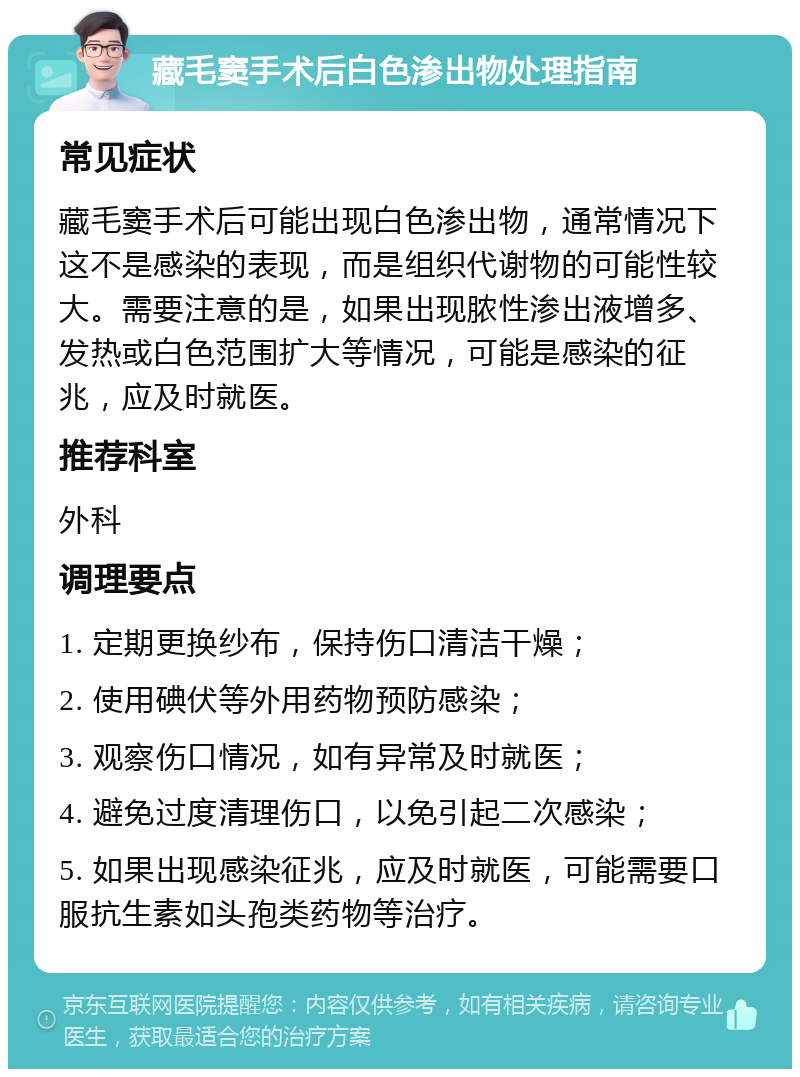 藏毛窦手术后白色渗出物处理指南 常见症状 藏毛窦手术后可能出现白色渗出物，通常情况下这不是感染的表现，而是组织代谢物的可能性较大。需要注意的是，如果出现脓性渗出液增多、发热或白色范围扩大等情况，可能是感染的征兆，应及时就医。 推荐科室 外科 调理要点 1. 定期更换纱布，保持伤口清洁干燥； 2. 使用碘伏等外用药物预防感染； 3. 观察伤口情况，如有异常及时就医； 4. 避免过度清理伤口，以免引起二次感染； 5. 如果出现感染征兆，应及时就医，可能需要口服抗生素如头孢类药物等治疗。