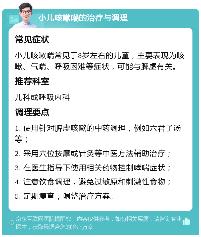 小儿咳嗽喘的治疗与调理 常见症状 小儿咳嗽喘常见于8岁左右的儿童，主要表现为咳嗽、气喘、呼吸困难等症状，可能与脾虚有关。 推荐科室 儿科或呼吸内科 调理要点 1. 使用针对脾虚咳嗽的中药调理，例如六君子汤等； 2. 采用穴位按摩或针灸等中医方法辅助治疗； 3. 在医生指导下使用相关药物控制哮喘症状； 4. 注意饮食调理，避免过敏原和刺激性食物； 5. 定期复查，调整治疗方案。